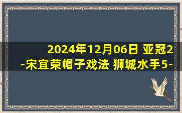 2024年12月06日 亚冠2-宋宜荣帽子戏法 狮城水手5-2泰港